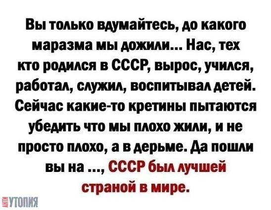 Вы только вдумайтесь, до какого маразма мы дожили... Нас, тех кто родился в СССР, вырос, учился, работал, служил, воспитывал детей. Сейчас какие-то кретины пытаются убедить что мы плохо жили, и не просто плохо, а в ... Да пошли вы на ..., СССР был лучшей страной в мире.