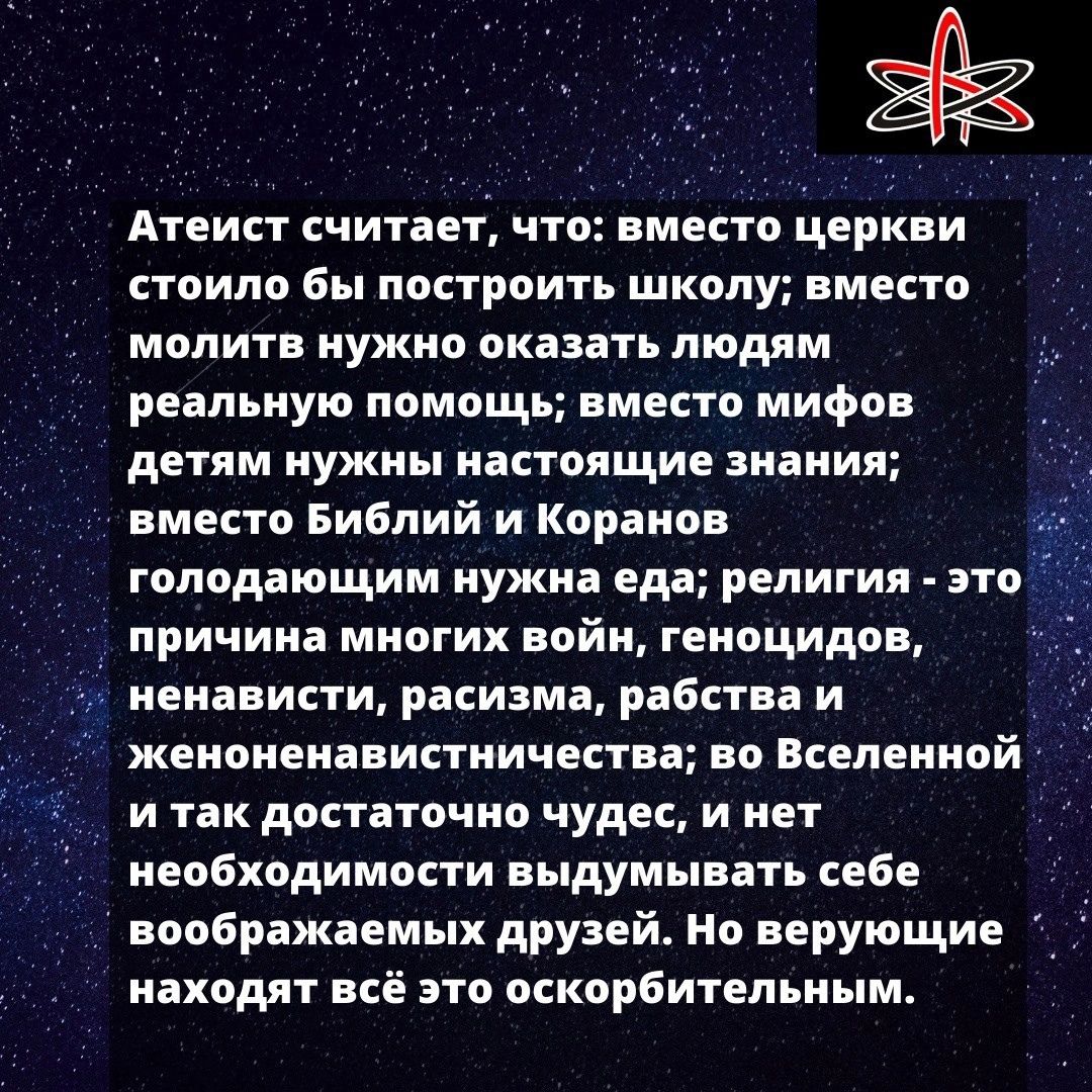 Атеист считает, что: вместо церкви стоило бы построить школу; вместо молить нужно оказать людям реальную помощь; вместо мифов детям нужны настоящие знания; вместо Библий и Коранов голодающим нужна еда; религия - это причина многих войн, геноцидов, ненависти, расизма, рабства и женоненавистничества; во Вселенной и так достаточно чудес, и нет необходимости выдумывать себе воображаемых друзей. Но верующие находятся всё это оскорбительным.