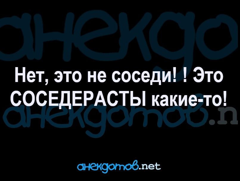 Нет, это не соседи! Это СОСЕДЕРАСТЫ какие-то!