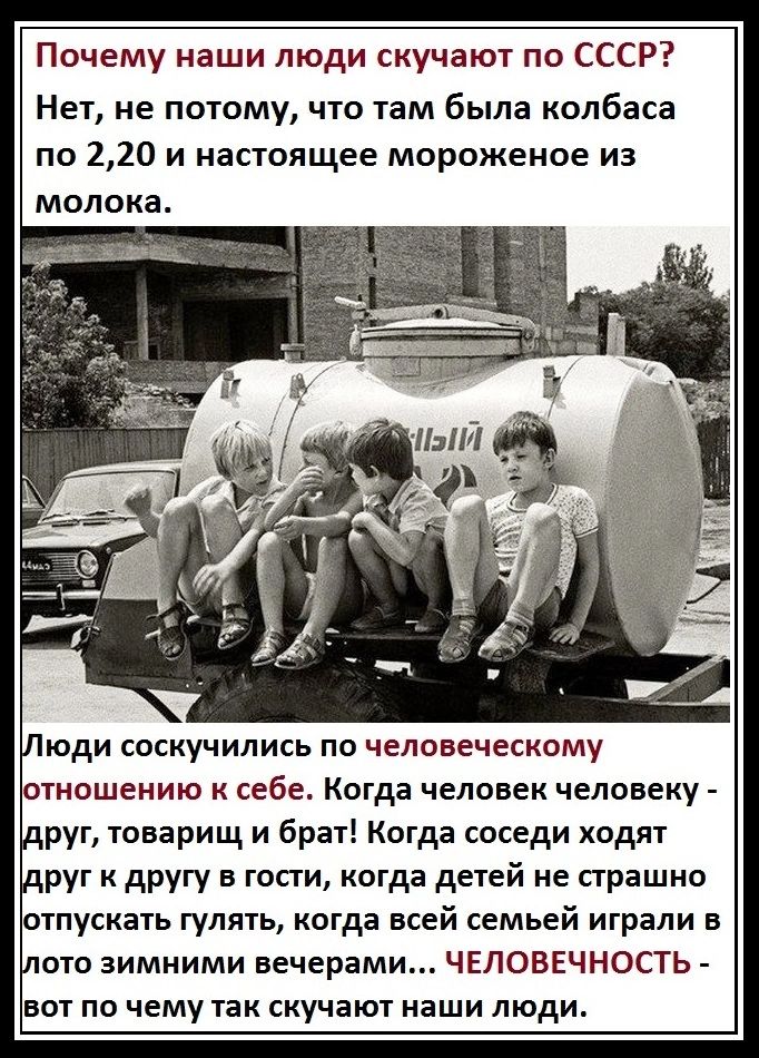 Почему наши люди скучают по СССР? Нет, не потому, что там была колбаса по 2,20 и настоящее мороженое из молока.

Люди соскучились по человеческому отношению к себе. Когда человек человеку - друг, товарищ и брат! Когда соседи ходят друг к другу в гости, когда детей не страшно отпускать гулять, когда всей семьей играли в лото зимними вечерами... Человечность - вот по чему так скучают наши люди.