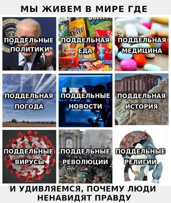 МЫ ЖИВЕМ В МИРЕ ГДЕ
поддельные политики
поддельная еда
поддельная медицина
поддельная погода
поддельные новости
поддельная история
поддельные вирусы
поддельные революции
поддельные религии
И УДИВЛЯЕМСЯ, ПОЧЕМУ ЛЮДИ НЕНАВИДЯТ ПРАВДУ