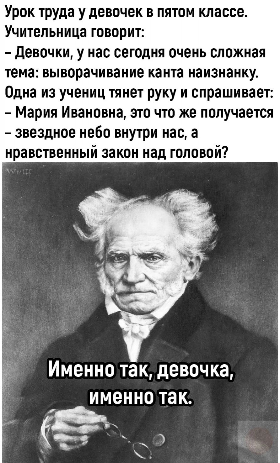 Урок труда у девочек в пятом классе. Учительница говорит:
– Девочки, у нас сегодня очень сложная тема: выговаривание канта наизнанку.
Одна из учениц тянет руку и спрашивает:
– Мария Ивановна, это что же получается – звёздное небо внутри нас, а нравственный закон над головой?
Именно так, девочка, именно так.