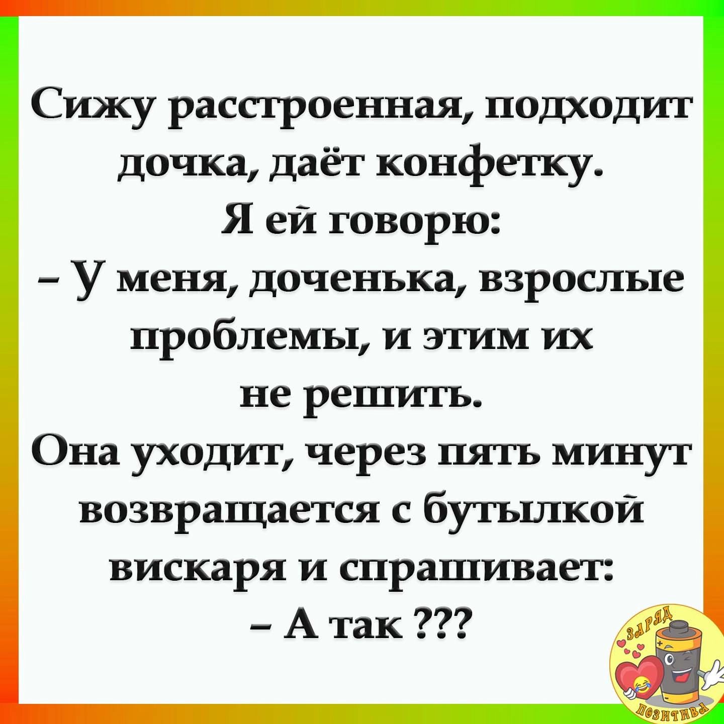 Сижу расстроенная подходит дочка даёт конфетку Я ей говорю У меня доченька взрослые проблемы И этим их не решить Она уходит через пять минут возвращается с бутылкой вискаря И спрашивает А так