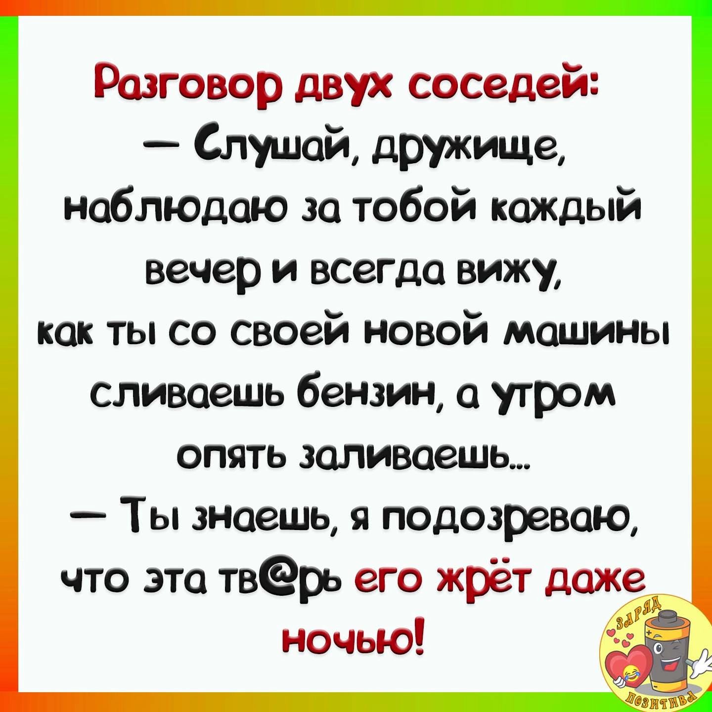 Разговор двух соседей Слушай дружище наблюдаю за тобой каЖДЫй вечер и всегда вижу как ты со своей новой машины сливаешь бензин а утром опять заливаешь Ты знаешь я подозреваю что эта твёрь его жрёт даже___