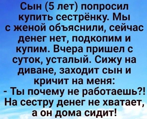 Сын 5 лет попросил купить сестрёнку. Мы с женой объяснили, сейчас денег нет, подкопим и купим. Вчера пришел с суток, усталый. Сижу на диване, заходит сын и кричит на меня:  ты почему не работаешь?! На сестру денег не хватает, а он дома сидит!