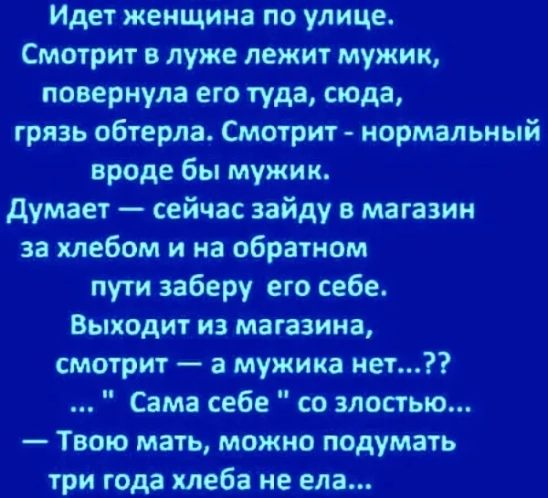 Идет женщина по улице. Смотрит в луже лежит мужик, повернула его туда, сюда, грязь обтерла. Смотрит  нормальный вроде бы мужик. Думает  сейчас зайду в магазин за хлебом и на обратном пути заберу его себе, выходит из магазина, смотрит  а мужика нет...?? ..  Сама себе 