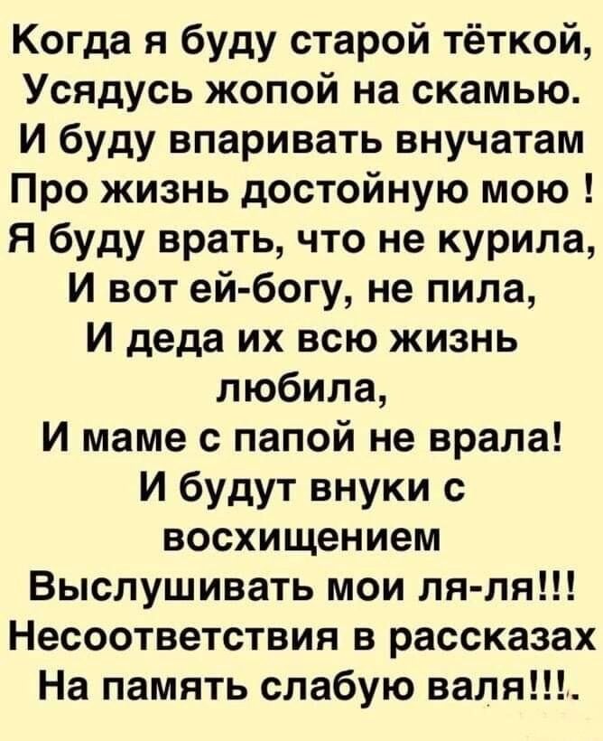 Когда я буду старой тёткой Усядусь жопой на скамью И буду впаривать внучатам Про жизнь достойную мою Я буду врать что не курила И вот ей богу не пила И деда их всю жизнь любила и маме с папой не врала И будут внуки с восхищением Выслушивать мои ля ля Несоответствия в рассказах На память слабую валя