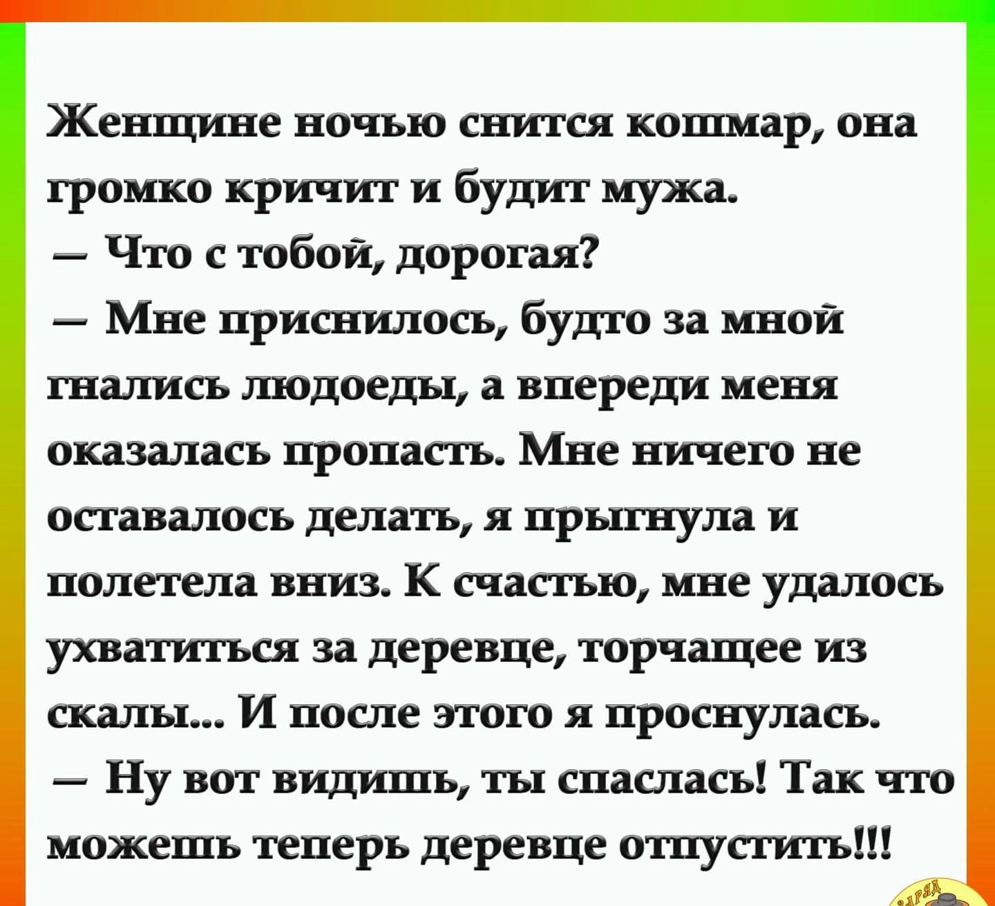 Женщине ноныо снится кошмар она громко кричит и будит мужа Ё Что с тобой дорогая Ё Мне нриснилосъ будто за мной гналисъ людоеды впереди меня оказаласъ нронастъ Мне ничего не останалосъ депатъ я нрыгнула и полетела вниз К снастыо мне удалосъ ухватитъся за деревне торнащее из скалы И после этого я нроенупасъ Ё Ну вот гидинтъ ты снасдасъ Так что моженіъ тенеръ деревне отпустить