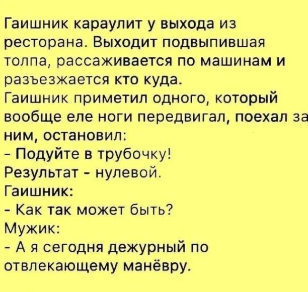 Гаишник караулит у выхода из ресторана Выходит подвыпившая толпа рассаживается по машинам и разъезжается кто куда Гаишник приметил одного который вообще еле ноги передвигая поехал за ним остановил Подуйте в трубочку Результат нулевой Гаишник Как так может быть Мужик А я сегодня дежурный по отвлекающему манёвру