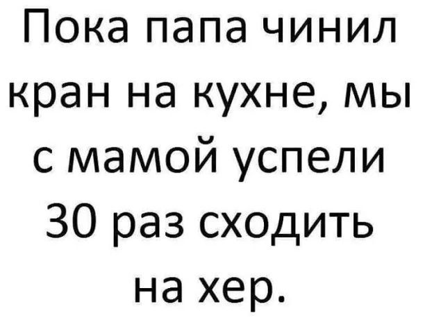 Пока папа чинил кран на кухне мы с мамой успели 30 раз сходить на хер