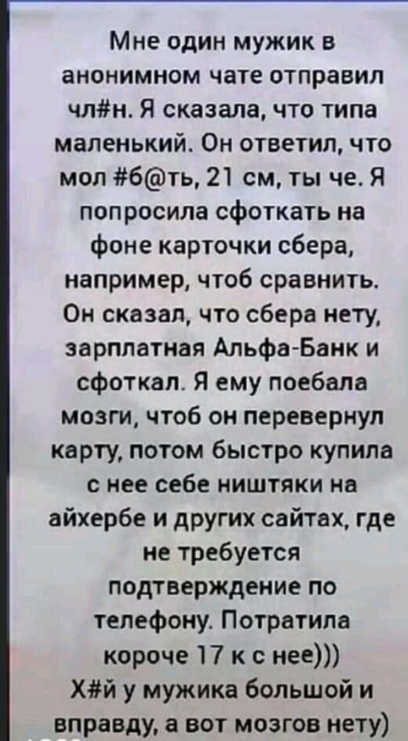 Мне один мужик в анонимном чате отправил члн Я сказалачто типа маленький Он ответил что мол бть 21 см ты че Я попросила сфоткать на фоне карточки сбера например чтоб сравнить Он сказал что сбера нету зарплатная АльфаБанк и сфоткал Я ему поебала мозги чтоб он перевернул карту потом быстро купила с нее себе ништяки на айхербе и других сайтах где не требуется подтверждение по телефону Потратипа короч