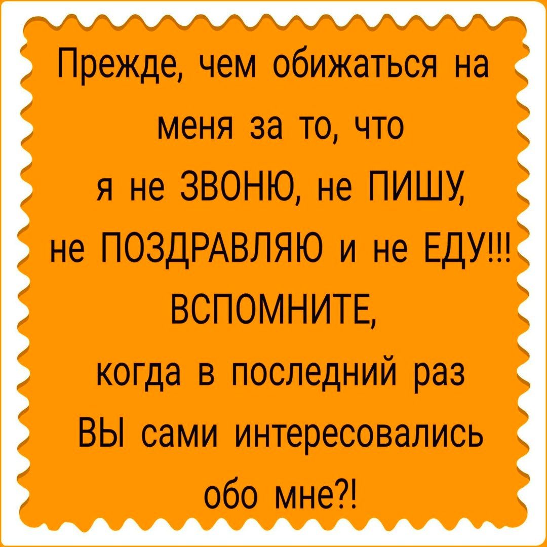 Прежде чем обижаться на меня за точто я не ЗВОНЮ не ПИШУ не ПОЗДРАВЛЯЮ и не ЕДУ ВСПОМНИТЕ когда в последний раз ВЫ сами интересовались обо мне