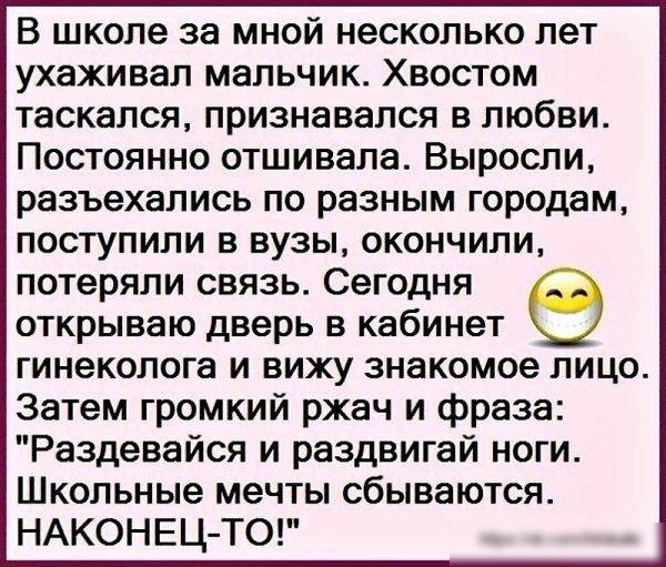 В школе за мной несколько лет ухаживал мальчик Хвостом таскался признавался в любви Постоянно отшивала Выросли разъехались по разным городам поступили в вузы окончили потеряли связь Сегодня открываю дверь в кабинет гинеколога и вижу знакомое лицо Затем громкий ржач и фраза Раздевайся и раздвигай ноги Школьные мечты сбываются НАКОНЕЦ ТО