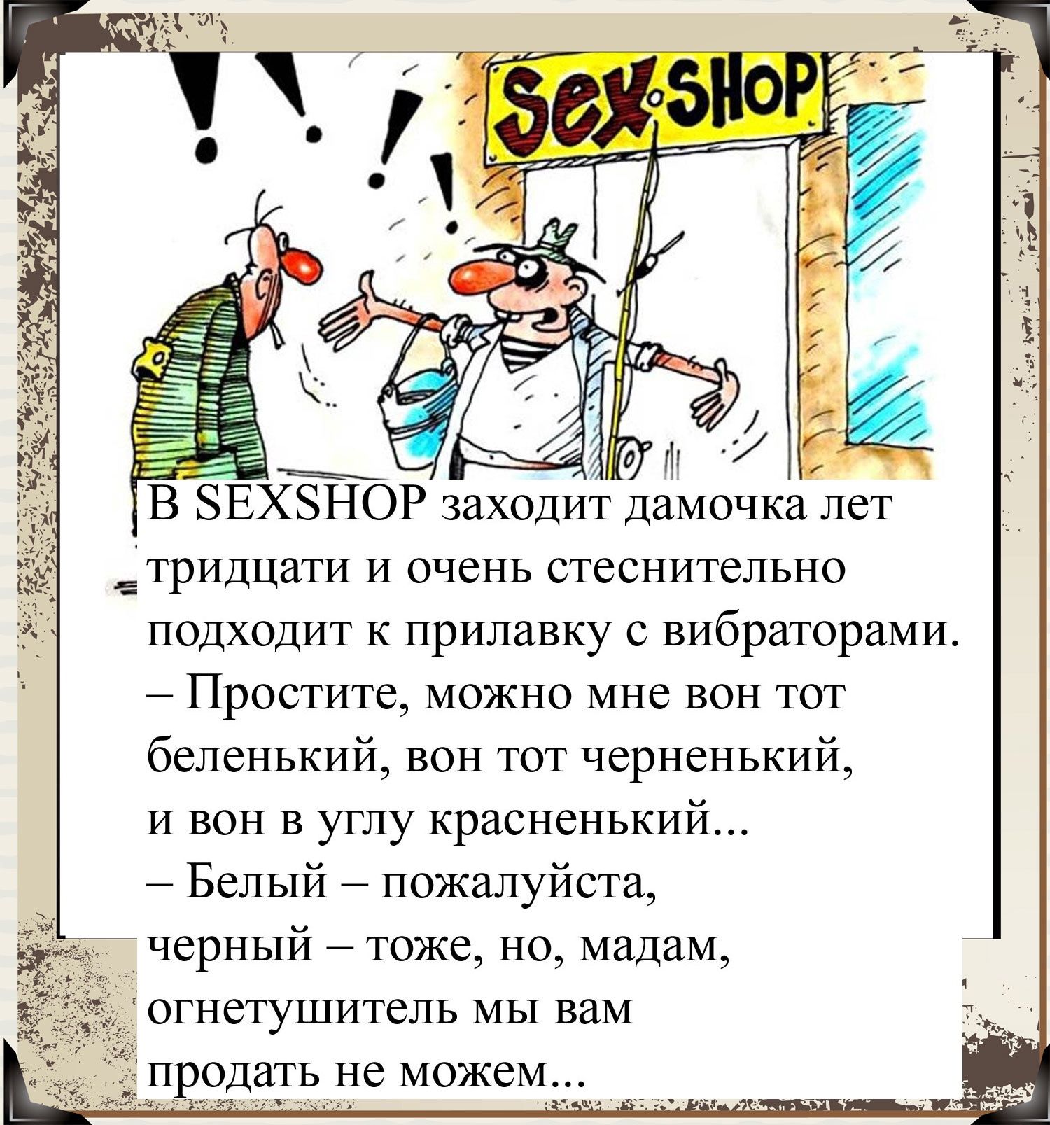 В БЕХБНОР заходит дамочкадет Етридцати И очень стеснительно подходит к прилавку с вибраторами Простите можно мне вон тот беленький вон тот черненький и вон В углу красненький Белый пожалуйста черный тоже но мадам огнетушитель МЫ вам продать ие можем_ч_