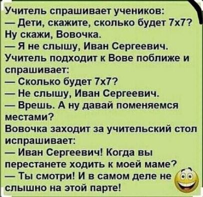 Учитель спрашивает учеников дети скажите сколько будет 7х7 Ну скажи Вовочка Я не слышу Иван Сергеевич Учитель подходит к Вове поближе и спрашивает Сколько будет 7х7 Не слышу Иван Сергеевич Врешь А ну давай поменяемся местами Вовочка заходит за учительский стоп испрашивает Иван Сергеевич Когда вы перестанете ходить к моей маме _ Ты смотри И в самом деле не слышно на этой паргеі