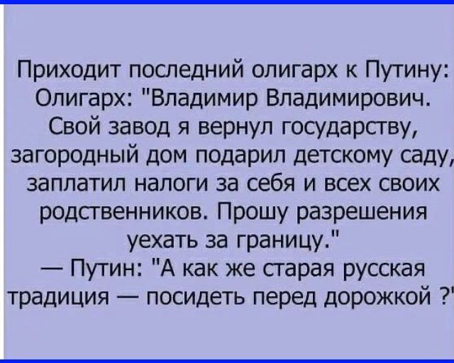 Приходит последний олигарх к Путину Олигарх Владимир Владимирович Свой завод я вернул государству загородный дом подарил детскому саду заплатил налоги за себя и всех своих родственников Прошу разрешения уехать за границу Путин А как же старая русская традиция посидеть перед дорожкой