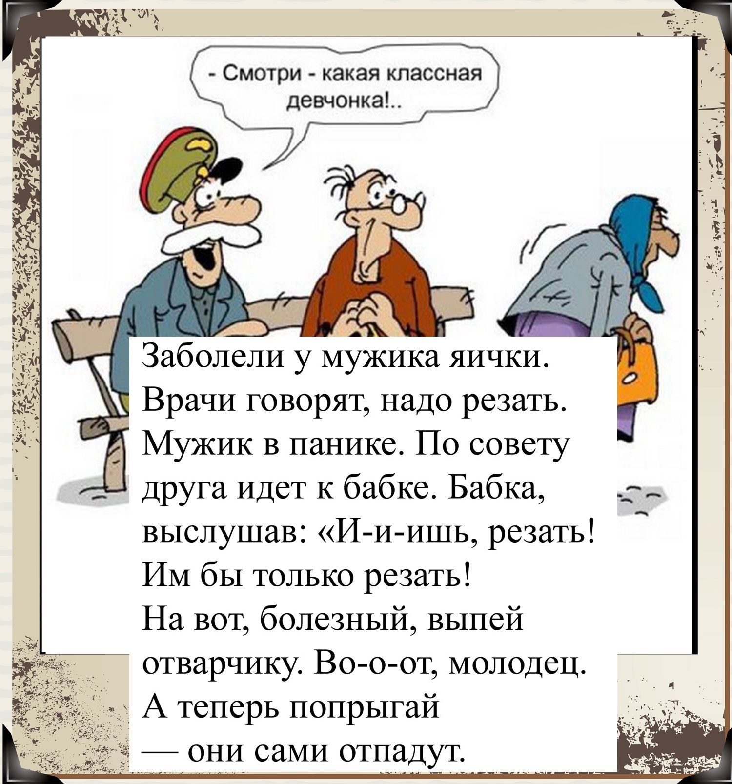 Смотри какая классная девчонка Заболели у мужика яички _ Врачи говорят надо резать Мужик в панике По совету Друга Идет к бабке Бабка выслушав Ииишь резать ИМ бы только резать На вот болезный выпей отварчику Во о от молодец А теперь попрыгай _ они сами отпадут