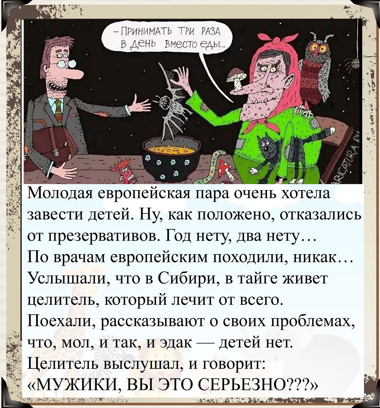 ПРИНИМАТЬ ТРИ РАЗА В день ВмеСТо еды завести Детей Ну как положено отказались от презервативов Год нету Два нету По врачам европейским походили никак Услышали что в Сибири в тайге живет целитель который лечит от всего Поехали рассказывают о своих проблемах что мол и так и эдак Детей нет Целитель выслушал и говорит МУЖИКИ ВЫ ЭТО СЕРЬЕЗНО