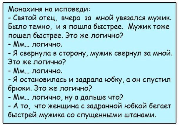 Монахиня на исповеди Святой отец вчера за мной увязался мужик Было темно и я пошла быстрее Мужик тоже пошел быстрее Это же логично ММ логично Я свернула в сторону мужик свернул за мной Это же логична Мм логично Я остановилась и задрала юбку он спустил брюки Это же логично ММ логично ну а дальше что А то что женщина с задронной юбкой бегает быстрей мужика со спущенными штанами