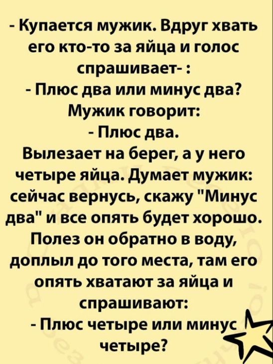Кулается мужик Вдруг хвать его кто то за яйца и голос спрашивает Плюс два или минус два Мужик говорит Плюс два Выпезает на берег а у него четыре яйца думает мужик сейчас вернусь скажу Минус два и все опять будет хорошо Полез он обратно в воду доплыл до того места там его опять хватают за яйца и спрашивают Плюс четыре или минусм четы ре ЧА