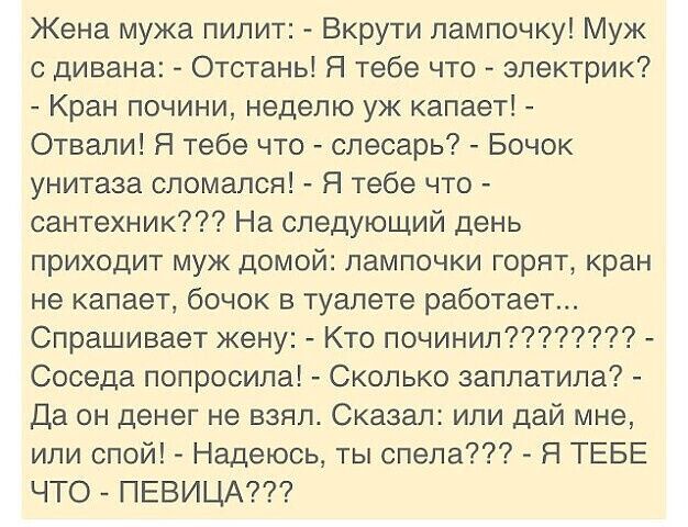 Жена мужа пилит Вкрути лампочку Муж с дивана Отстань Я тебе что электрик Кран почини неделю уж капает Отвали Я тебе что слесарь Бочок унитаза сломался Я тебе что сантехник На следующий день приходит муж домой лампочки горят кран не капает бочок в туалете работает Спрашивает жену Кто починил Соседа попросила Сколько заплатила Да он денег не взял Сказал или дай мне или спой Надеюсь ты спела Я ТЕБЕ Ч