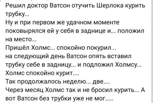 Решил доктор Ватсон отучить Шерлока курить трубку Ну и при первом же удачном моменте поковырялся ей у себя в заднице и положил на место Пришёл Холмс спокойно покурил на следующий день Ватсон опять вставил трубку себе в задницу и подложил Холмсу Хоп мс опекой но курит Так продолжалось неделю две Через месяц Холмс так и не бросил курить А вот Ватсон без трубки уже не мог