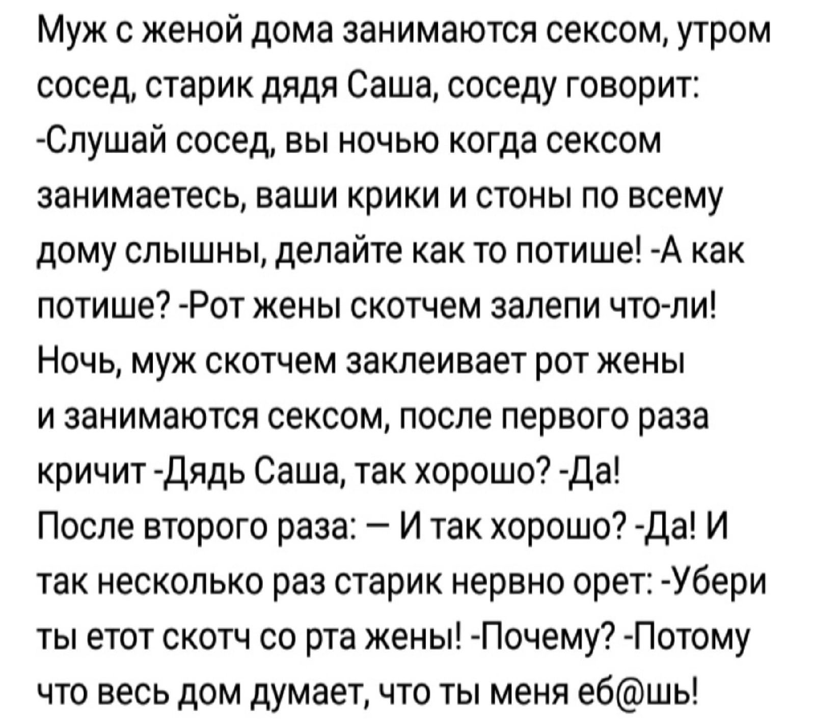 Муж с женой дома занимаются сексом утром сосед старик дядя Саша соседу говорит Слушай сосед вы ночью когда сексом занимаетесь ваши крики и стоны по всему дому слышны делайте как то потише А как потише Рот жены скотчем залепи что ли Ночь муж скотчем заклеивает рот жены и занимаются сексом после первого раза кричит Дядь Саша так хорошо Да После второго раза И так хорошо Да И так несколько раз старик