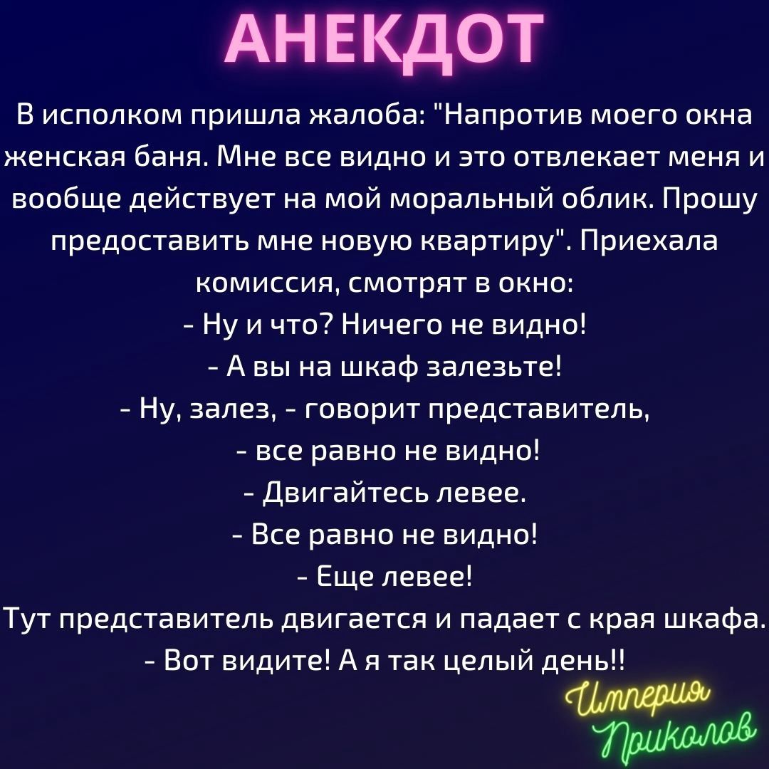 АНЕКДОТ В исполком пришла жалоба Напротив моего окна женская баня Мне все видно и это отвлекает меня и вообще действует на мой моральный облик Прошу предоставить мне новую квартиру Приехала комиссия смотрят в окно Ну и что Ничего не видно А вы на шкаф залезьте Ну залез говорит представитель все равно не видно Двигайтесь левее Все равно не видно Еще левее Тут представитель двигается и падает с края