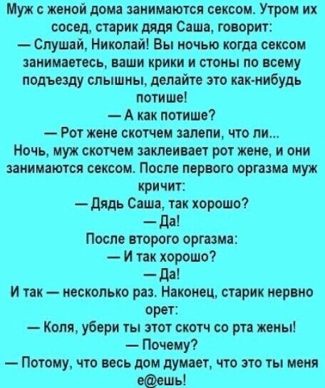 Муж женой дома занимаются сексом Утром их сосед старик дядя Саша говорит Слушай Николай Вы ночью когда сексом занимаетесь ваши крики и стоны по всему подъезду слышны делайте это как нибудь поти ше А как потише Рот жене скотчем запели что ли Ночь муж скотчем заклеивает рот жене и они занимаются сексом После первого оргазма муж кри чит дядь Саша так хорошо _ дд После второго оргазма И так хорошо _ д