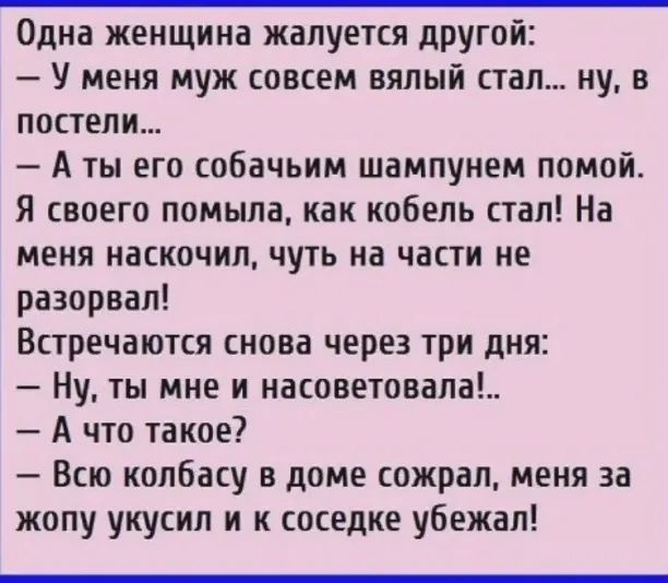 Одна женщина жалуется другой У меня муж совсем вялый стал ну в постели А ты его собачьим шампунем помой Я своего помыла как кобель стал На меня наскочил чуть на части не разорвал Встречаются снова через три дня Ну ты мне и насоветовала А что такое Всю колбасу в доме сожрал меня за жопу укусил и к соседке убежал