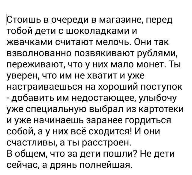 Стоишь в очереди в магазине перед тобой дети с шоколадками и жвачками считают мелочь Они так взволнованно позвякивают рублями переживают что у них мало монет Ты уверен что им не хватит и уже настраиваешься на хороший поступок добавить им недостающее улыбочу уже специальную выбрал из картотеки и уже начинаешь заранее гордиться собой а у них всё сходится И они счастливы а ты расстроен В общем что за