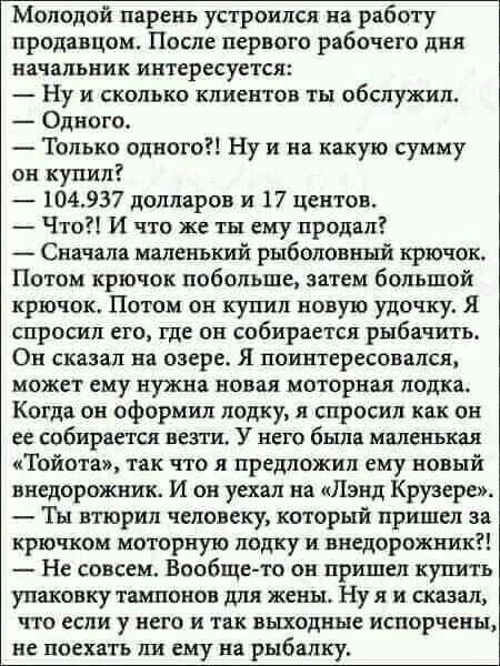 Молодой парень устроился на работу продавцом После первого рабочего дня начальник интересуется Ну и сколько клиентов ты обслужил Одного Только одного Ну и на какую сумму он купил 104937 долларов и 17 центов Что И что же ты ему продал _ Сначала маленький рыболовной крючок Потом крючок побольше затем большой крючок Потом он купил новую удочку Я спросил его где он собирается рыбачить Он сказал на озе