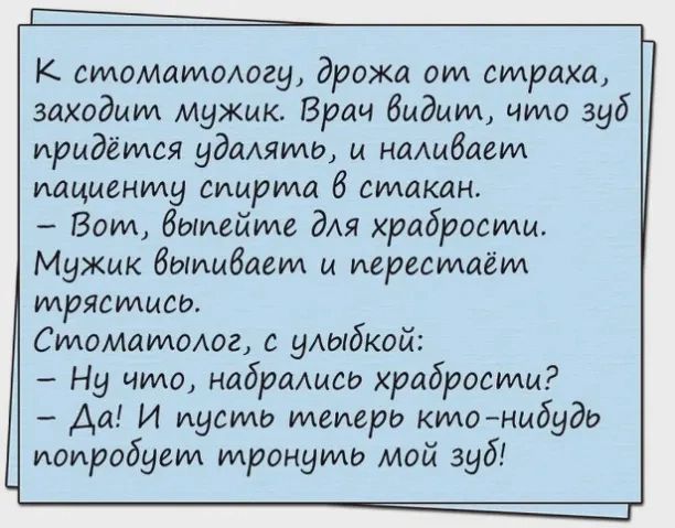 К стоматологу дрожа от страха заходит мужик Врач быдцт что зуб придётся удашто и наливает пациенту спирта 6 стакан Вот выпейте дАя храбрости Мужик бипыбает и перестаёт трястысо Стоматолог с упыбкой Ну что наброАисо храбрости Да И пусть теперь ктонибудь попробует тронуть мой зуб