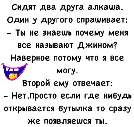 Сидят два друга алкаша Один у другого спрашивает Ты не знаешь почему меня все называют джином Наверное потому что я все могу Второй ему отвечает Нетлросто если где нибудь открывается бутылка то сразу же появляешся ты