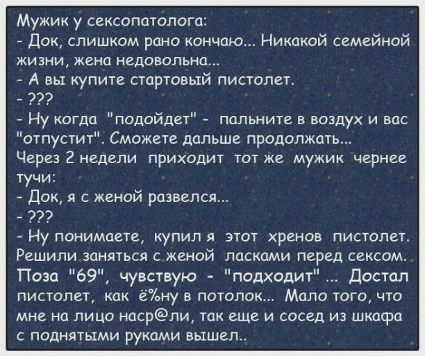 Мужик у сексопатолога Док слишком рано кончаю Никакой семейной жизни жена недовольна А вы купите стартовый пистолет 7 Ну когда подойдет пальните в воздух и вас отпустит Сможете дальше продолжать Через 2 недели приходит тот же мужик чернее тучи Док с женой развелся Ну понимаете купил я этот хренов пистолет Решили заняться с женой ласками перед сексом Поза 69 чувствую подходит Достал пистолет как ёа