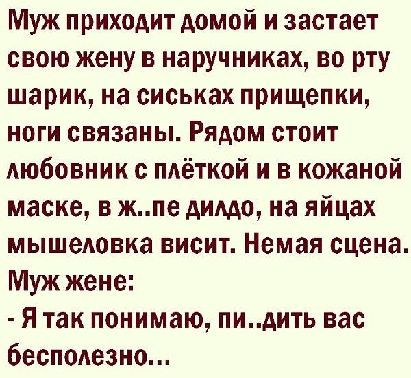 Муж приходит домой и застает свою жену в наручниках во рту шарик на сиськах прищепки НОГИ связаны РЯДОМ СТОИТ АЮбОВНИК с пдёткой и в кожаной маске в жпе дилдо на яйцах мышедовка ВИСИТ Немая сцена Муж жене Я так понимаю пидить вас бесподезно