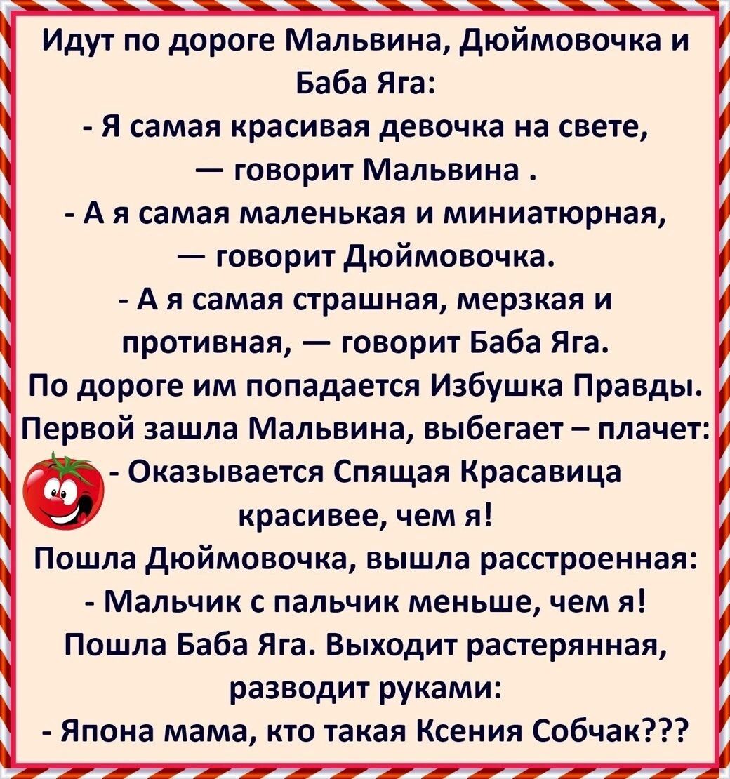Идут по дороге Мальвина дюймовочка и Баба Яга Я самая красивая девочка на свете говорит Мальвина А я самая маленькая и миниатюрная говорит дюймовочка А я самая страшная мерзкая и противная говорит Баба Яга По дороге им попадается Избушка Правды Первой зашла Мальвина выбегает плачет Ф Оказывается Спящая Красавица красивее чем я Пошла дюймовочка вышла расстроенная Мальчик с пальчик меньше чем я Пошл