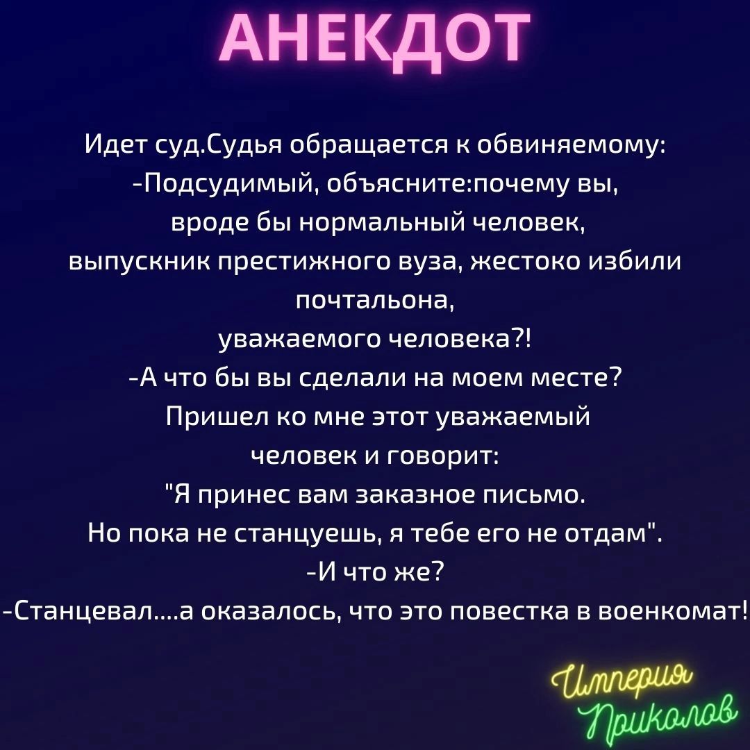 АНЕКДОТ Идет судСудья обращается к обвиняемому Подсудимый объяснитепочему вы вроде бы нормальный человек выпускник престижного вуза жестоко избили почтальона уважаемого человека А что бы вы сделали на моем месте Пришел ко мне этот уважаемый человек и говорит Я принес вам заказное письмо Но пока не станцуешь я тебе его не отдам И что же Станцевала оказалосьчто это повестка в военкомат