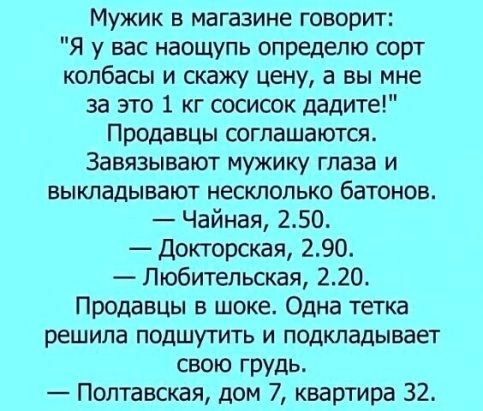 Мужик в магазине говорит Я у вас наощупь опредепю сорт колбасы и скажу цену а вы мне за это 1 кг сосисок дадите Продавцы соглашаются Завязывают мужику глаза и БЫКЛЗДЫБЗЮТ НЕСКЛОЛЬКО батонов Чайная 250 Докторская 290 Любительская 220 Продавцы в шоке Одна тетка решила ПОДШУТИТЬ И ПОДКЛЗДЫВЗЕТ свою грудь Полтавская дом 7 квартира 32