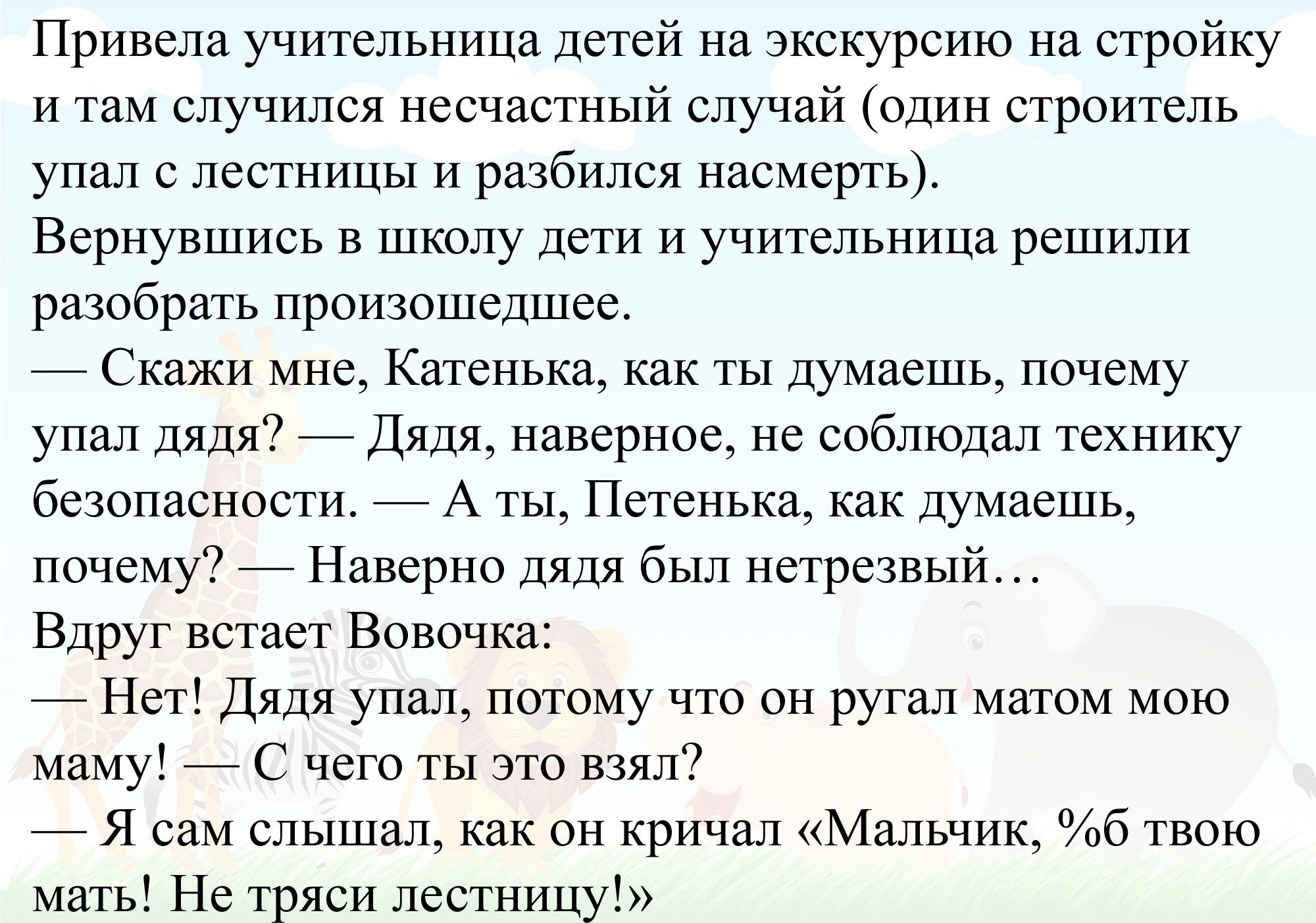 Нривепа учительница дегей на чкскурсию на стройку и там случился несчастный случай один строитель упап с лестницы и разбился насмерть Вернувшись в школу дети и учительница решили разобрать произошедшее _ Скажи мне Катенька как ты думаешь почему упап дядя _ Дядя наверное не соблюдал технику безопасности _ А ты Петенька как думаешь почему _ Наверно дядя был нетрезвый Вдруг вех авг Вовочка Нет Дядя у