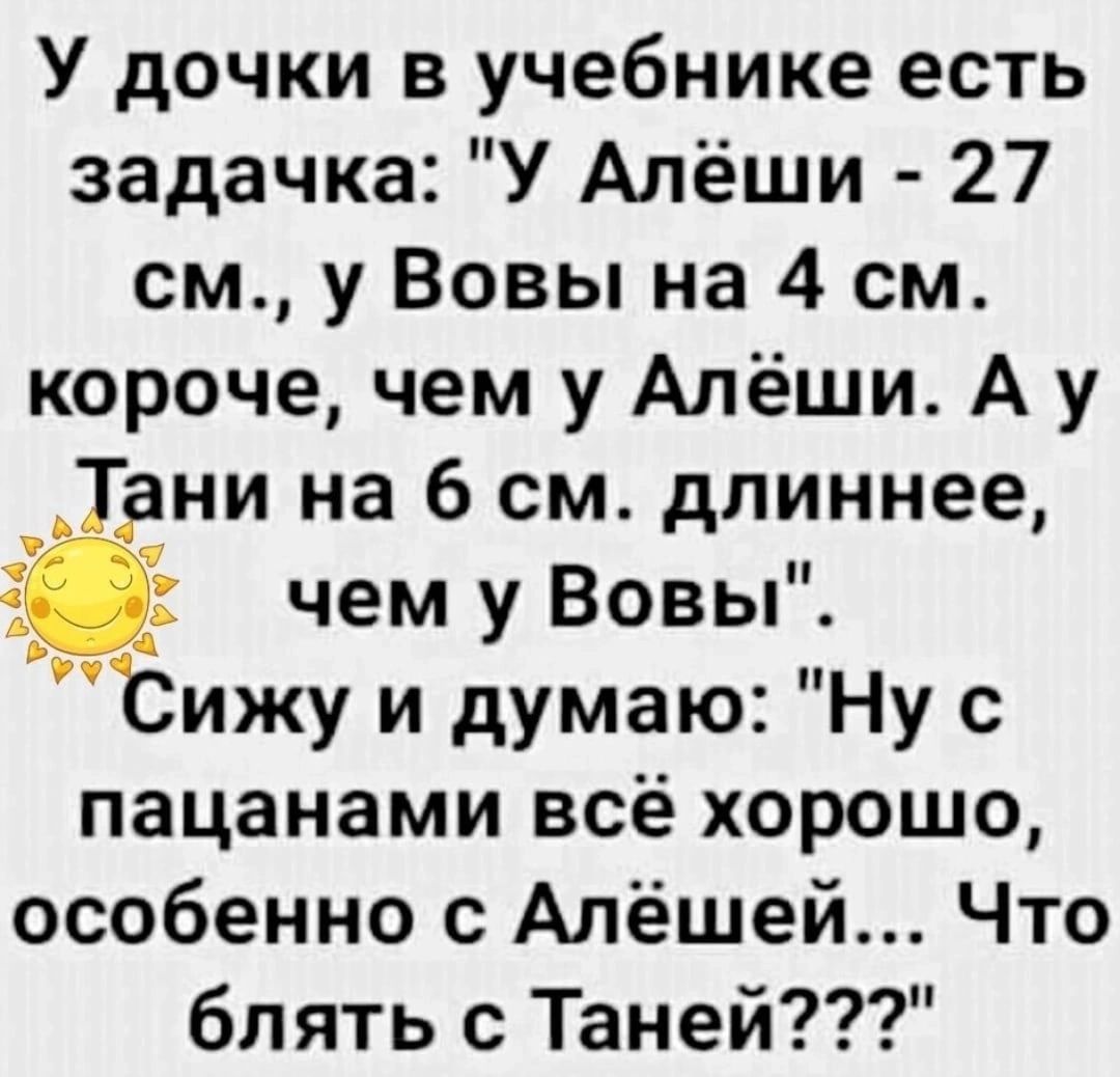 У дочки в учебнике есть задачка У Алёши 27 см у Вовы на 4 см короче чем у Алёши А у ани на 6 см длиннее чем у Вовы Сижу и думаю Ну с пацанами всё хорошо особенно с Алёшей Что блять с Таней