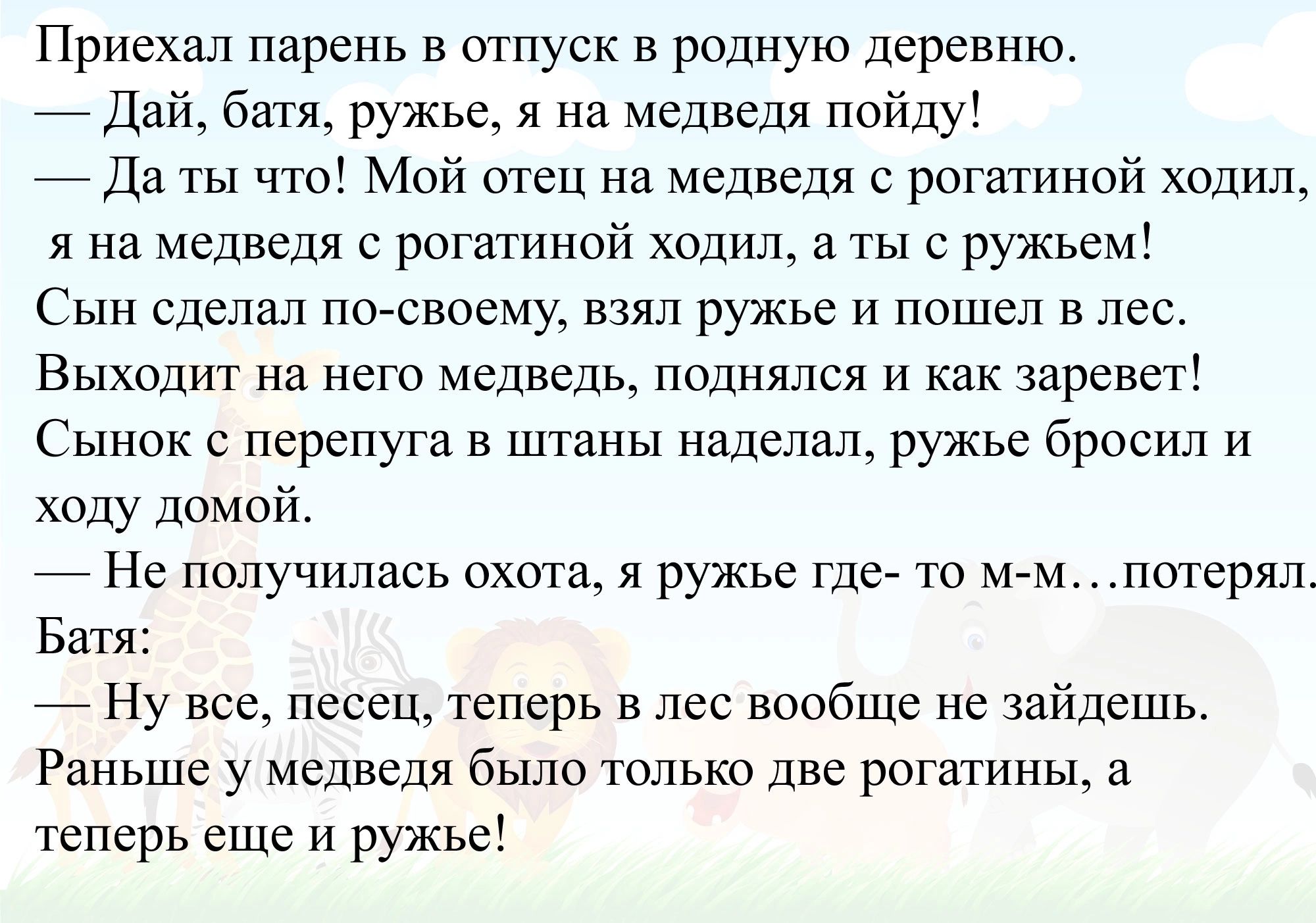 Приехал парень в отпуск в родную деревню _дай батя ружье я на медведя пойду _Да ты что Мой отец на медведя с рогатиной ходип я на медведя с рогатиной ходил ты с ружьем Сын сделал посвоему взял ружье и пошел в лес Выходит на нею медведь поднялся и как ревет Сынок с перепуга в штаны наделал ружье бросил и хпцу домой Нс получилась охота я ружье гдсА то Батя _ Ну все песен теперь в лес вообще не зайде