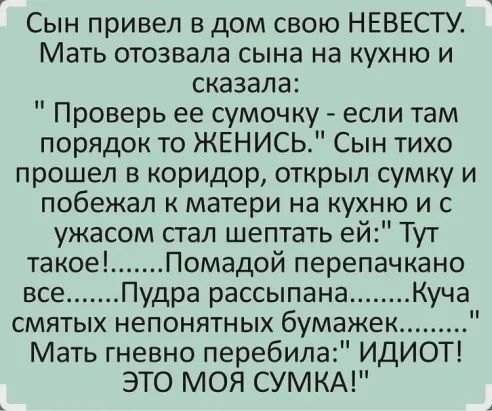 Сын привел в дом свою НЕВЕСТУ Мать отозвала сына на кухню и сказала Проверь ее сумочку если там порядок то ЖЕНИСЬ Сын тихо прошел в коридор открыл сумку и побежал матери на кухню и с ужасом стал шептать ей Тут такое Помадой перепачкано все Пудра рассыпана Куча смятых непонятных бумажек Мать гневно перебила ИДИОТ ЭТО МОЯ СУМКА