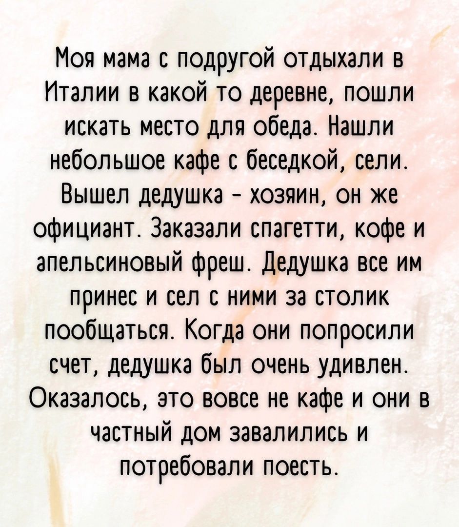 Моя мама с подругой отдыхали в Италии в какой то деревне пошли искать место для обеда Нашли небольшое кафе с беседкой сели Вышел дедушка хозяин он же официант Заказали спагетти кофе и апельсиновый фреш дедушка все им принес и сел с ними за столик пообщаться Когда они попросили счет дедушка был очень удивлен Оказалось это вовсе не кафе и они в частный дом завалились и потребовали поесть