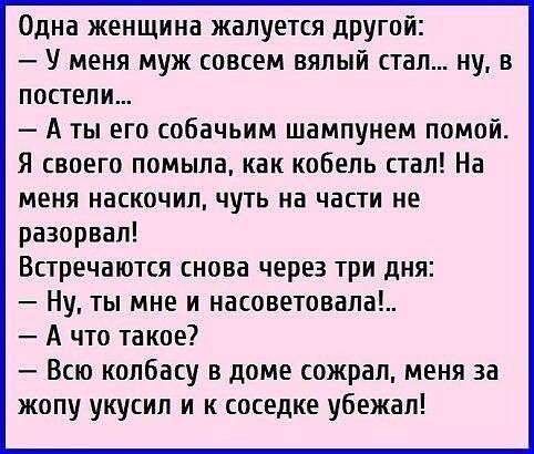 Одна женщина жалуется друтй У меня муж совсем вялый стал ну в постели А ты его собачьим шампунем помой Я своего помыла как кобель стал На меня наскочил чуть на части не разорвал Встречаются снова через три дня Ну ты мне и насоветовала А что такое Всю колбасу в доме сожрал меня за жопу укусил и к соседке убежал