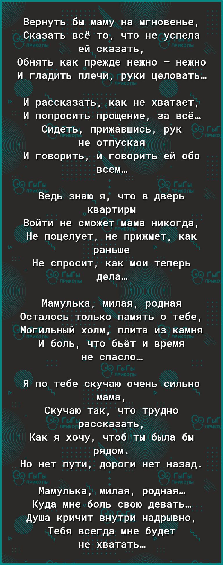 Вернуть бы маму на мгновенье Сказать всё то что не успела ей сказать Обнять как прежде нежно нежно И гладить плечи руки целовать И рассказать как не хватает И попросить прощение за всё Сидеть прижавшись рук не ОТПУСКЗЯ И говорить и говорить ей обо всем Ведь знаю я что в дверь квартиры Войти не сможет мама никогда Не поцелует не прижмет как раньше Не спросит как мои теперь дела Мамупька милая родна