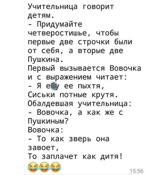 Учительница говорит детям Придумайте четверостишье чтобы первые две строчки были от себя а вторые две Пушкина Первый вызывается Вовочка и с выражением читает Я ебу ее пыхтя Сиськи потные крутя Обалдевшая учительница Вовочка а как же с Пушкиным Вовочка То как зверь она завоет То заплачет как дитя