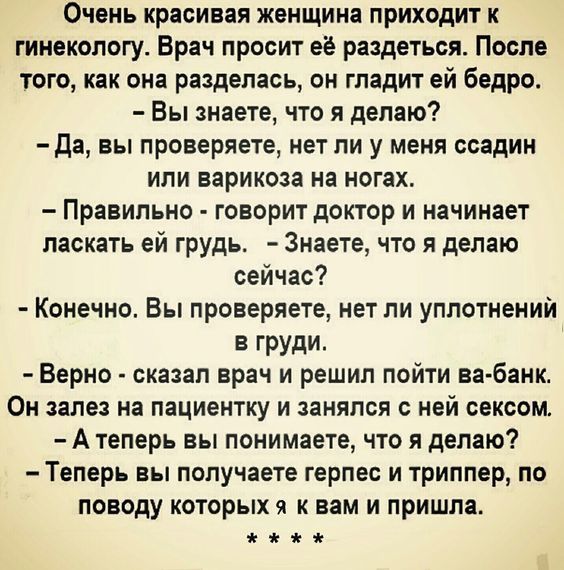 Очень красивая женщина приходит к гинекологу Брач просит её раедетьсяс Посла того как она разделась он гладит ей бедро Вы знаете что я делаю да вы проверяете нет ли у меня ссадин или варикоза на ногах Правильно говорит доктор и начинает ласкать ей грудь Знаете что я делаю сейчас Конечно Вы проверяете нет ли уплотнений ГРУДИ Верно сказал врач и решил пойти ва банк Он зале на пациентку и занялся с н