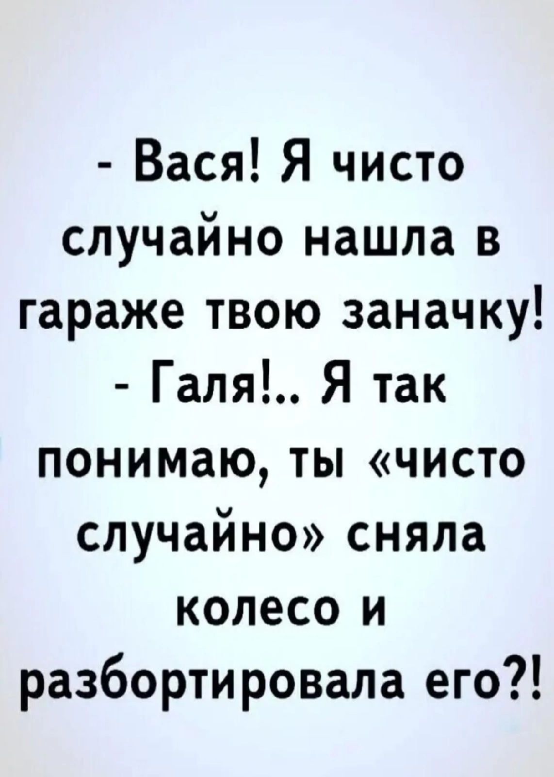 Вася Я чисто случайно нашла в гараже твою заначку Галя Я так понимаю ты чисто случайно сняла колесо и разбортировала его