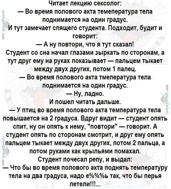 Читает лекцию сексолог Во время полового акта темепература тела поднимается на один градус И тут замечает спящего студеита Подходит будит и говорит А ну повтори что я тут сказал Студент со сно начал глазами ырхать по сторонам а тут друг ему на руках показывает пальцем тыкает между двух других потом 1 пипец Во время полового акта тмелература тела поднимается на один градус Ну ладно И пошел читать д